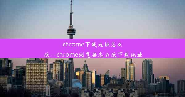 chrome下载地址怎么改—chrome浏览器怎么改下载地址