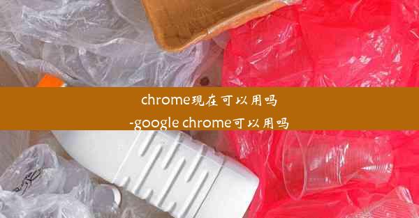 chrome现在可以用吗-google chrome可以用吗