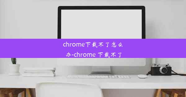 chrome下载不了怎么办-chrome 下载不了