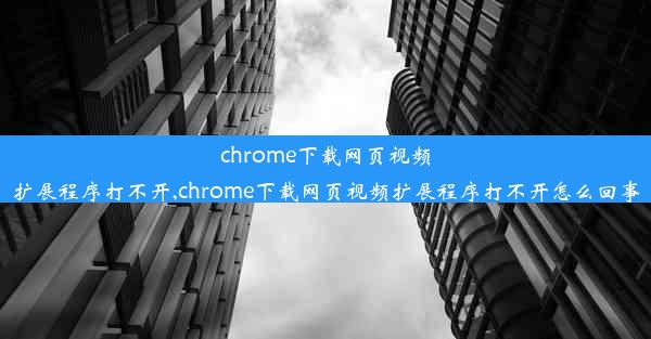 chrome下载网页视频扩展程序打不开,chrome下载网页视频扩展程序打不开怎么回事