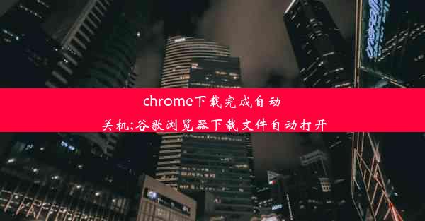 chrome下载完成自动关机;谷歌浏览器下载文件自动打开