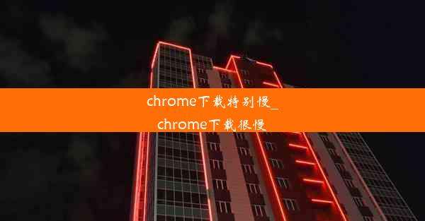 chrome下载特别慢_chrome下载很慢