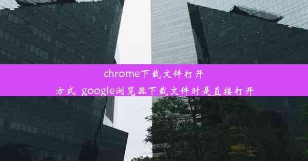 chrome下载文件打开方式_google浏览器下载文件时是直接打开