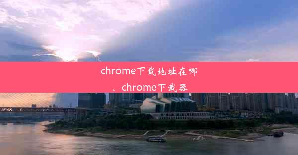 chrome下载地址在哪、chrome下载器