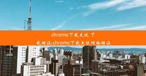 chrome下载失败 下载错误;chrome下载失败网络错误