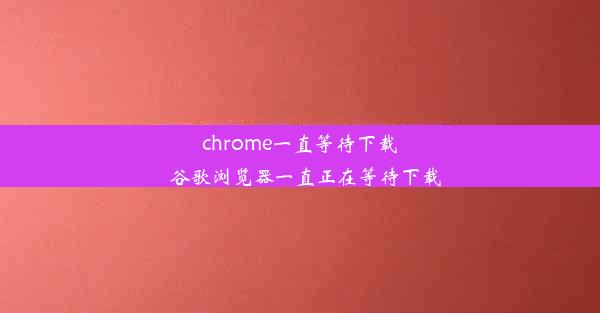 chrome一直等待下载_谷歌浏览器一直正在等待下载