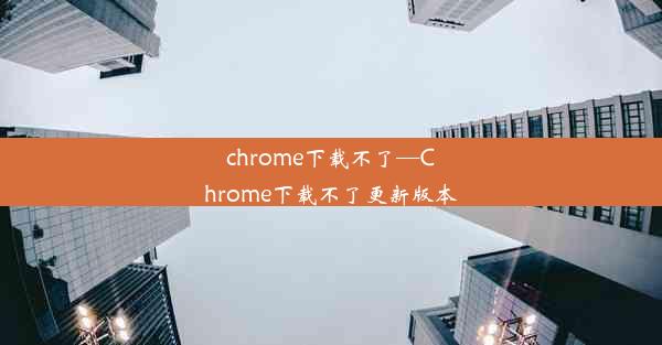 chrome下载不了—Chrome下载不了更新版本