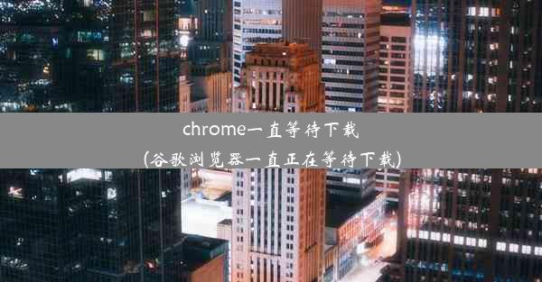 chrome一直等待下载(谷歌浏览器一直正在等待下载)