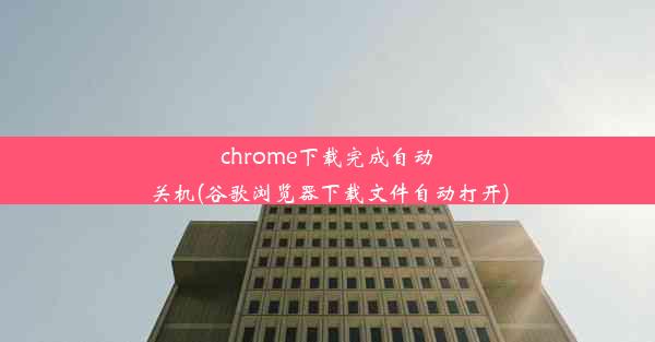 chrome下载完成自动关机(谷歌浏览器下载文件自动打开)