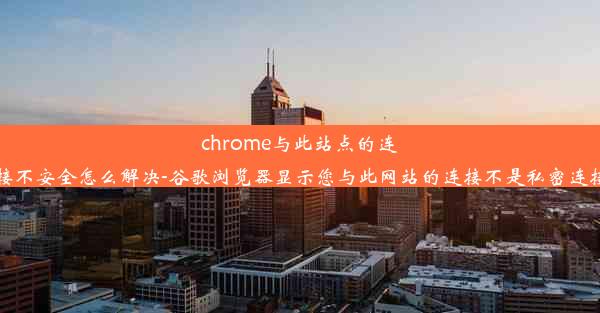 chrome与此站点的连接不安全怎么解决-谷歌浏览器显示您与此网站的连接不是私密连接