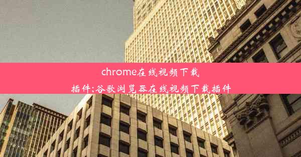 chrome在线视频下载插件;谷歌浏览器在线视频下载插件