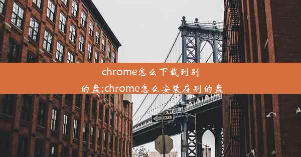 chrome怎么下载到别的盘;chrome怎么安装在别的盘