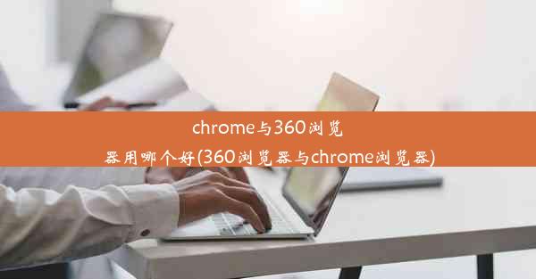 chrome与360浏览器用哪个好(360浏览器与chrome浏览器)