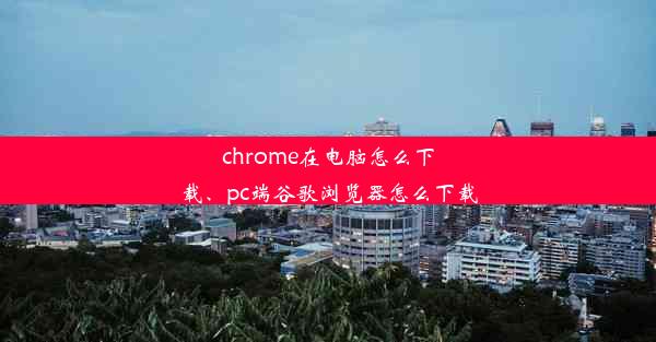 chrome在电脑怎么下载、pc端谷歌浏览器怎么下载