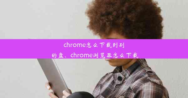 chrome怎么下载到别的盘、chrome浏览器怎么下载