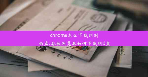 chrome怎么下载到别的盘;谷歌浏览器如何下载到d盘