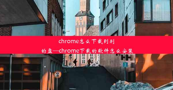 chrome怎么下载到别的盘—chrome下载的软件怎么安装