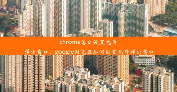 chrome怎么设置允许弹出窗口、google浏览器如何设置允许弹出窗口