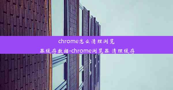 chrome怎么清理浏览器缓存数据-chrome浏览器 清理缓存