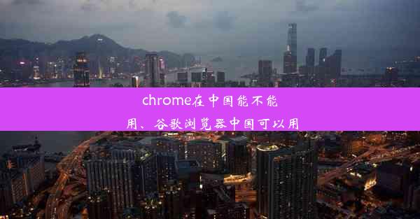 chrome在中国能不能用、谷歌浏览器中国可以用