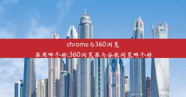 chrome与360浏览器用哪个好;360浏览器与谷歌浏览哪个好