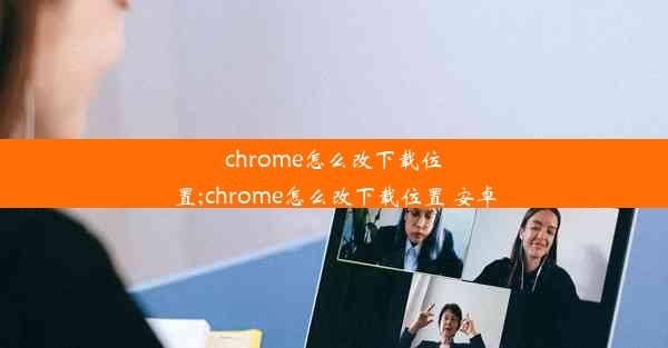 chrome怎么改下载位置;chrome怎么改下载位置 安卓