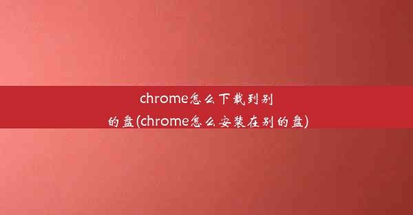 chrome怎么下载到别的盘(chrome怎么安装在别的盘)