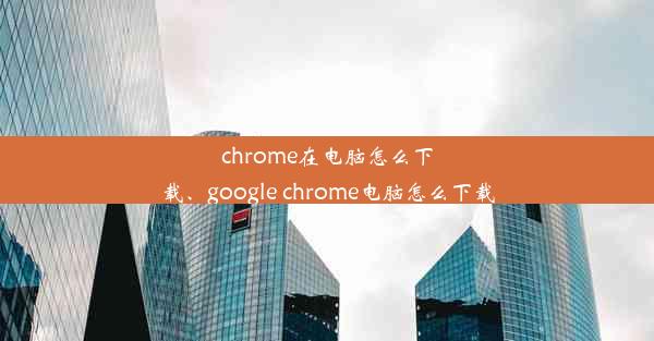 chrome在电脑怎么下载、google chrome电脑怎么下载