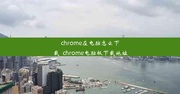 chrome在电脑怎么下载_chrome电脑版下载地址