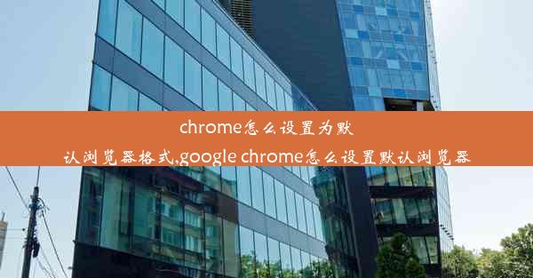 chrome怎么设置为默认浏览器格式,google chrome怎么设置默认浏览器