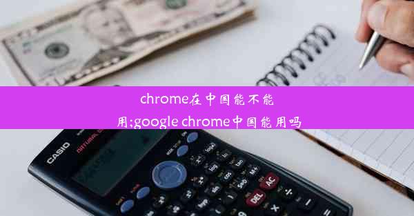 chrome在中国能不能用;google chrome中国能用吗