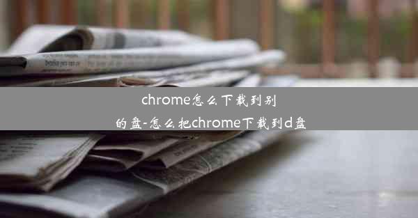 chrome怎么下载到别的盘-怎么把chrome下载到d盘