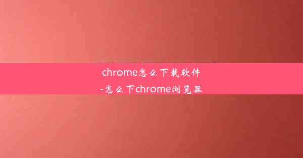 chrome怎么下载软件-怎么下chrome浏览器