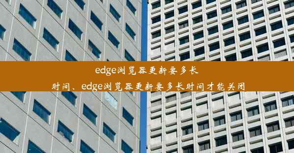 edge浏览器更新要多长时间、edge浏览器更新要多长时间才能关闭