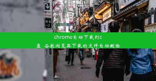 chrome自动下载到c盘_谷歌浏览器下载的文件自动删除