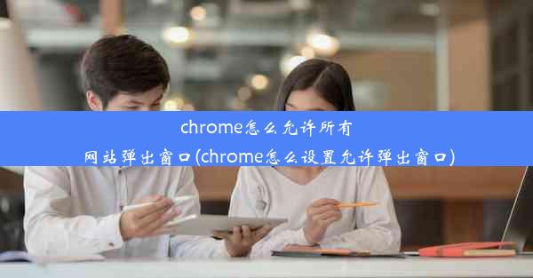 chrome怎么允许所有网站弹出窗口(chrome怎么设置允许弹出窗口)