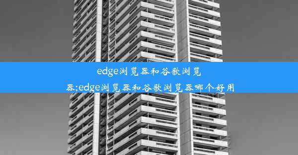 edge浏览器和谷歌浏览器;edge浏览器和谷歌浏览器哪个好用