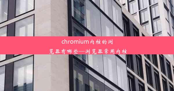 chromium内核的浏览器有哪些—浏览器常用内核