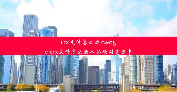 crx文件怎么放入edge-crx文件怎么放入谷歌浏览器中