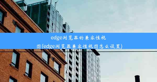 edge浏览器的兼容性视图(edge浏览器兼容性视图怎么设置)