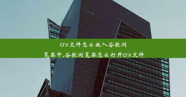 crx文件怎么放入谷歌浏览器中,谷歌浏览器怎么打开crx文件