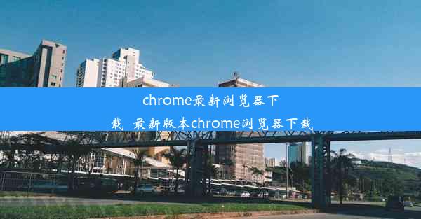 chrome最新浏览器下载_最新版本chrome浏览器下载