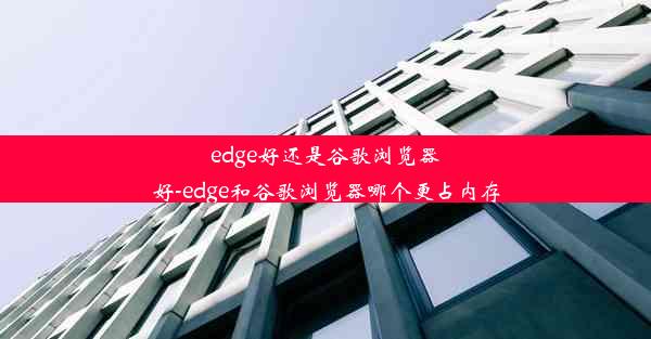 edge好还是谷歌浏览器好-edge和谷歌浏览器哪个更占内存