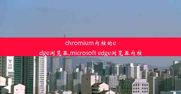 chromium内核的edge浏览器,microsoft edge浏览器内核