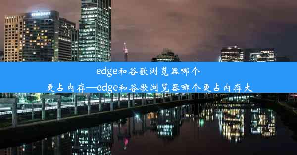 edge和谷歌浏览器哪个更占内存—edge和谷歌浏览器哪个更占内存大