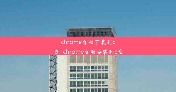 chrome自动下载到c盘_chrome自动安装到c盘