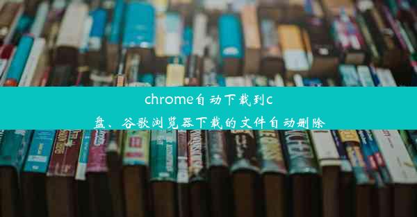 chrome自动下载到c盘、谷歌浏览器下载的文件自动删除