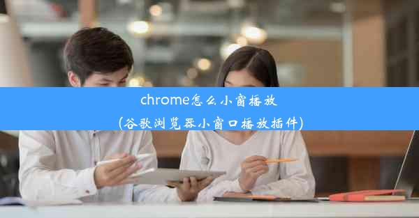 chrome怎么小窗播放(谷歌浏览器小窗口播放插件)