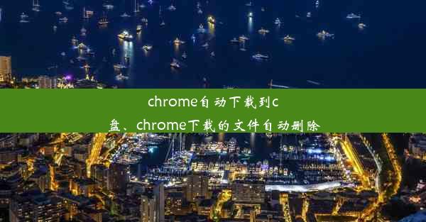 chrome自动下载到c盘、chrome下载的文件自动删除