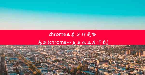 chrome正在运行是啥意思(chrome一直显示正在下载)